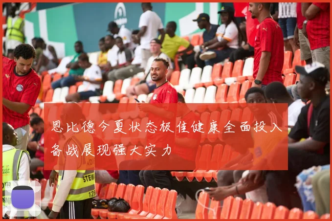 恩比德今夏状态极佳健康全面投入备战展现强大实力